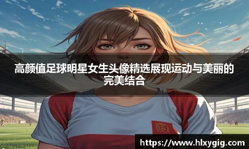 高颜值足球明星女生头像精选展现运动与美丽的完美结合
